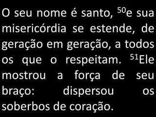 O seu nome é santo,  50esua
misericórdia se estende, de
geração em geração, a todos
os que o respeitam.    51Ele

mostrou a força de seu
braço:     dispersou      os
soberbos de coração.
 