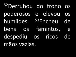 52Derrubou   do trono   os
poderosos e elevou      os
humildes.  53Encheu     de
bens os famintos,        e
despediu os ricos       de
mãos vazias.
 