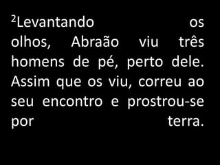 2Levantando              os
olhos, Abraão viu três
homens de pé, perto dele.
Assim que os viu, correu ao
seu encontro e prostrou-se
por                   terra.
 