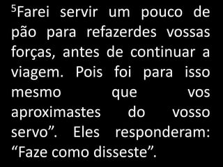 5Farei  servir um pouco de
pão para refazerdes vossas
forças, antes de continuar a
viagem. Pois foi para isso
mesmo          que       vos
aproximastes     do    vosso
servo”. Eles responderam:
“Faze como disseste”.
 