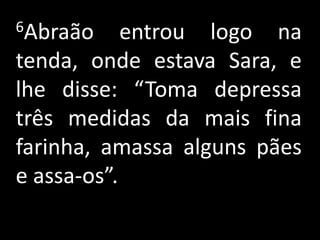 6Abraão     entrou logo na
tenda, onde estava Sara, e
lhe disse: “Toma depressa
três medidas da mais fina
farinha, amassa alguns pães
e assa-os”.
 