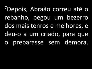 7Depois, Abraão correu até o
rebanho, pegou um bezerro
dos mais tenros e melhores, e
deu-o a um criado, para que
o preparasse sem demora.
 