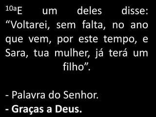 10aE    um      deles   disse:
“Voltarei, sem falta, no ano
que vem, por este tempo, e
Sara, tua mulher, já terá um
            filho”.

- Palavra do Senhor.
- Graças a Deus.
 