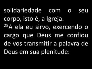 solidariedade com o seu
corpo, isto é, a Igreja.
25A ela eu sirvo, exercendo o

cargo que Deus me confiou
de vos transmitir a palavra de
Deus em sua plenitude:
 