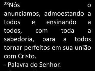 28Nós                       o
anunciamos, admoestando a
todos     e    ensinando    a
todos,      com      toda   a
sabedoria, para a todos
tornar perfeitos em sua união
com Cristo.
- Palavra do Senhor.
 