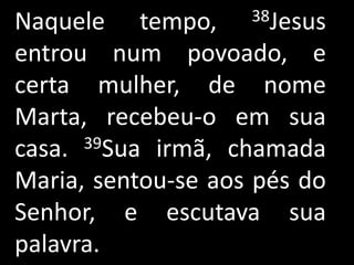 Naquele tempo,      38Jesus

entrou num povoado, e
certa mulher, de nome
Marta, recebeu-o em sua
casa. 39Sua irmã, chamada

Maria, sentou-se aos pés do
Senhor, e escutava sua
palavra.
 