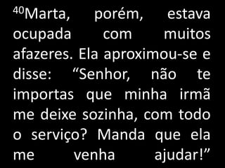 40Marta,    porém, estava
ocupada       com     muitos
afazeres. Ela aproximou-se e
disse: “Senhor, não te
importas que minha irmã
me deixe sozinha, com todo
o serviço? Manda que ela
me       venha       ajudar!”
 