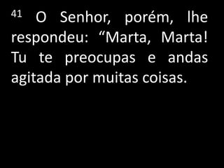 41  O Senhor, porém, lhe
respondeu: “Marta, Marta!
Tu te preocupas e andas
agitada por muitas coisas.
 