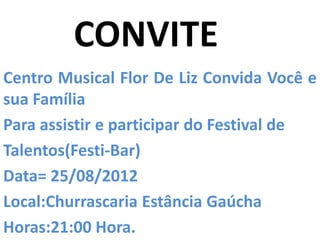 CONVITE
Centro Musical Flor De Liz Convida Você e
sua Família
Para assistir e participar do Festival de
Talentos(Festi-Bar)
Data= 25/08/2012
Local:Churrascaria Estância Gaúcha
Horas:21:00 Hora.
 