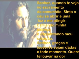 Senhor, quando te vejo
no sacramento
da comunhão. Sinto o
céu se abrir e uma
luz a me atingir.
Esfriando minha
cabeça
e esquentando meu
coração.
Senhor, graças e
louvores sejam dadas
a todo momento. Quero
te louvar na dor
 