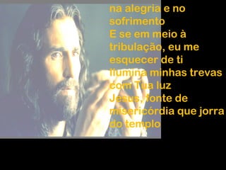 na alegria e no
sofrimento
E se em meio à
tribulação, eu me
esquecer de ti
Ilumina minhas trevas
com Tua luz
Jesus, fonte de
misericórdia que jorra
do templo
 