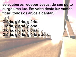 se souberes receber Jesus, do seu peito
surge uma luz. Em volta desta luz vamos
ficar, todos os anjos a cantar.
Glória, glória, glória.
Glória, glória, glória.
Glória, glória, glória.
Glória, glória, glória a Jesus
 