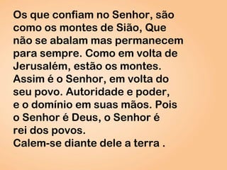 Os que confiam no Senhor, são
como os montes de Sião, Que
não se abalam mas permanecem
para sempre. Como em volta de
Jerusalém, estão os montes.
Assim é o Senhor, em volta do
seu povo. Autoridade e poder,
e o domínio em suas mãos. Pois
o Senhor é Deus, o Senhor é
rei dos povos.
Calem-se diante dele a terra .
 