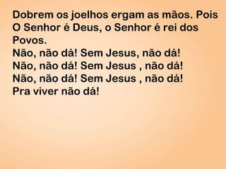 Dobrem os joelhos ergam as mãos. Pois
O Senhor é Deus, o Senhor é rei dos
Povos.
Não, não dá! Sem Jesus, não dá!
Não, não dá! Sem Jesus , não dá!
Não, não dá! Sem Jesus , não dá!
Pra viver não dá!
 
