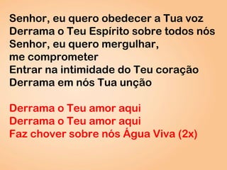 Senhor, eu quero obedecer a Tua voz
Derrama o Teu Espírito sobre todos nós
Senhor, eu quero mergulhar,
me comprometer
Entrar na intimidade do Teu coração
Derrama em nós Tua unção
Derrama o Teu amor aqui
Derrama o Teu amor aqui
Faz chover sobre nós Água Viva (2x)
 