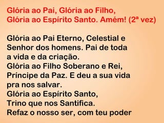 Glória ao Pai, Glória ao Filho,
Glória ao Espírito Santo. Amém! (2ª vez)
Glória ao Pai Eterno, Celestial e
Senhor dos homens. Pai de toda
a vida e da criação.
Glória ao Filho Soberano e Rei,
Príncipe da Paz. E deu a sua vida
pra nos salvar.
Glória ao Espírito Santo,
Trino que nos Santifica.
Refaz o nosso ser, com teu poder
 