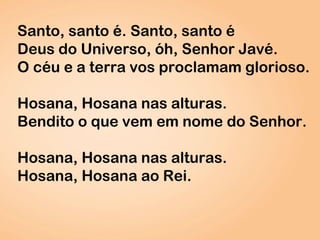 Santo, santo é. Santo, santo é
Deus do Universo, óh, Senhor Javé.
O céu e a terra vos proclamam glorioso.
Hosana, Hosana nas alturas.
Bendito o que vem em nome do Senhor.
Hosana, Hosana nas alturas.
Hosana, Hosana ao Rei.
 