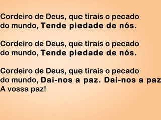 Cordeiro de Deus, que tirais o pecado
do mundo, Tende piedade de nós.
Cordeiro de Deus, que tirais o pecado
do mundo, Tende piedade de nós.
Cordeiro de Deus, que tirais o pecado
do mundo, Dai-nos a paz. Dai-nos a paz
A vossa paz!
 