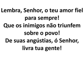 Lembra, Senhor, o teu amor fiel
         para sempre!
 Que os inimigos não triunfem
         sobre o povo!
 De suas angústias, ó Senhor,
       livra tua gente!
 