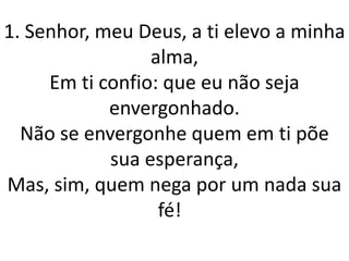 1. Senhor, meu Deus, a ti elevo a minha
                 alma,
     Em ti confio: que eu não seja
            envergonhado.
  Não se envergonhe quem em ti põe
            sua esperança,
Mas, sim, quem nega por um nada sua
                  fé!
 