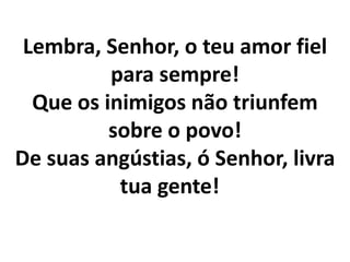 Lembra, Senhor, o teu amor fiel
          para sempre!
  Que os inimigos não triunfem
          sobre o povo!
De suas angústias, ó Senhor, livra
           tua gente!
 
