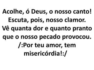 Acolhe, ó Deus, o nosso canto!
  Escuta, pois, nosso clamor.
Vê quanta dor e quanto pranto
que o nosso pecado provocou.
     /:Por teu amor, tem
       misericórdia!:/
 