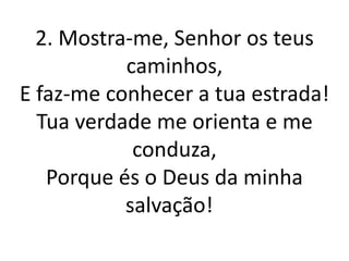2. Mostra-me, Senhor os teus
           caminhos,
E faz-me conhecer a tua estrada!
  Tua verdade me orienta e me
            conduza,
   Porque és o Deus da minha
           salvação!
 