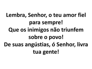 Lembra, Senhor, o teu amor fiel
          para sempre!
  Que os inimigos não triunfem
          sobre o povo!
De suas angústias, ó Senhor, livra
            tua gente!
 