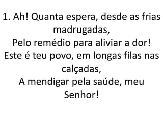 1. Ah! Quanta espera, desde as frias
            madrugadas,
   Pelo remédio para aliviar a dor!
Este é teu povo, em longas filas nas
             calçadas,
    A mendigar pela saúde, meu
              Senhor!
 