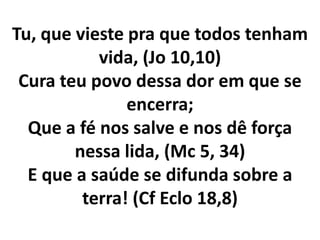 Tu, que vieste pra que todos tenham
           vida, (Jo 10,10)
 Cura teu povo dessa dor em que se
               encerra;
  Que a fé nos salve e nos dê força
        nessa lida, (Mc 5, 34)
  E que a saúde se difunda sobre a
         terra! (Cf Eclo 18,8)
 