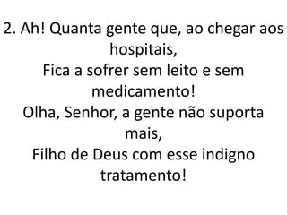 2. Ah! Quanta gente que, ao chegar aos
                 hospitais,
      Fica a sofrer sem leito e sem
              medicamento!
   Olha, Senhor, a gente não suporta
                   mais,
    Filho de Deus com esse indigno
               tratamento!
 