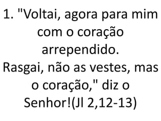 1. "Voltai, agora para mim
      com o coração
       arrependido.
Rasgai, não as vestes, mas
     o coração," diz o
    Senhor!(Jl 2,12-13)
 