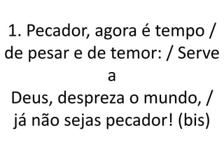 1. Pecador, agora é tempo /
de pesar e de temor: / Serve
              a
 Deus, despreza o mundo, /
 já não sejas pecador! (bis)
 