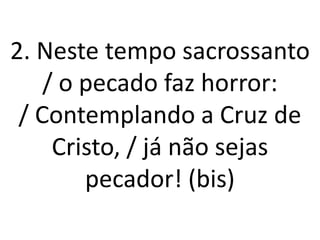 2. Neste tempo sacrossanto
    / o pecado faz horror:
 / Contemplando a Cruz de
     Cristo, / já não sejas
        pecador! (bis)
 
