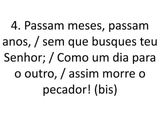 4. Passam meses, passam
anos, / sem que busques teu
Senhor; / Como um dia para
  o outro, / assim morre o
        pecador! (bis)
 