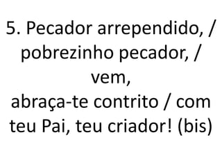 5. Pecador arrependido, /
  pobrezinho pecador, /
           vem,
abraça-te contrito / com
teu Pai, teu criador! (bis)
 