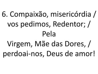 6. Compaixão, misericórdia /
  vos pedimos, Redentor; /
           Pela
  Virgem, Mãe das Dores, /
perdoai-nos, Deus de amor!
 