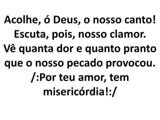 Acolhe, ó Deus, o nosso canto!
  Escuta, pois, nosso clamor.
Vê quanta dor e quanto pranto
que o nosso pecado provocou.
     /:Por teu amor, tem
        misericórdia!:/
 