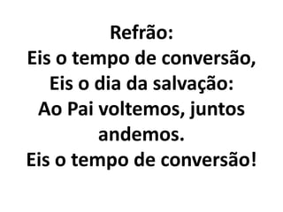Refrão:
Eis o tempo de conversão,
   Eis o dia da salvação:
 Ao Pai voltemos, juntos
         andemos.
Eis o tempo de conversão!
 