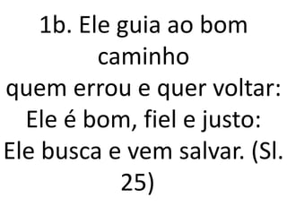 1b. Ele guia ao bom
          caminho
quem errou e quer voltar:
  Ele é bom, fiel e justo:
Ele busca e vem salvar. (Sl.
            25)
 
