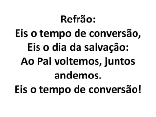 Refrão:
Eis o tempo de conversão,
   Eis o dia da salvação:
 Ao Pai voltemos, juntos
         andemos.
Eis o tempo de conversão!
 