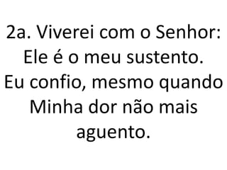 2a. Viverei com o Senhor:
  Ele é o meu sustento.
Eu confio, mesmo quando
   Minha dor não mais
         aguento.
 