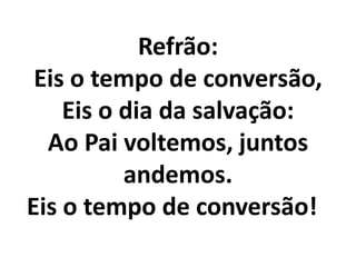 Refrão:
 Eis o tempo de conversão,
    Eis o dia da salvação:
  Ao Pai voltemos, juntos
          andemos.
Eis o tempo de conversão!
 