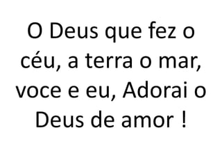 O Deus que fez o
céu, a terra o mar,
voce e eu, Adorai o
  Deus de amor !
 