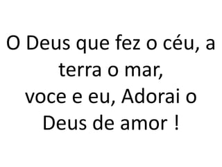O Deus que fez o céu, a
     terra o mar,
  voce e eu, Adorai o
    Deus de amor !
 