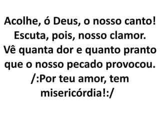 Acolhe, ó Deus, o nosso canto!
  Escuta, pois, nosso clamor.
Vê quanta dor e quanto pranto
que o nosso pecado provocou.
     /:Por teu amor, tem
       misericórdia!:/
 
