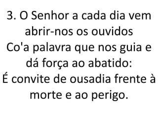 3. O Senhor a cada dia vem
     abrir-nos os ouvidos
 Co'a palavra que nos guia e
     dá força ao abatido:
É convite de ousadia frente à
      morte e ao perigo.
 