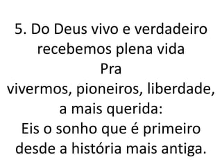 5. Do Deus vivo e verdadeiro
     recebemos plena vida
               Pra
vivermos, pioneiros, liberdade,
         a mais querida:
  Eis o sonho que é primeiro
 desde a história mais antiga.
 