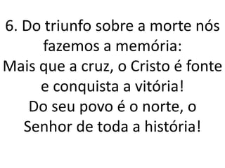 6. Do triunfo sobre a morte nós
      fazemos a memória:
Mais que a cruz, o Cristo é fonte
     e conquista a vitória!
    Do seu povo é o norte, o
   Senhor de toda a história!
 