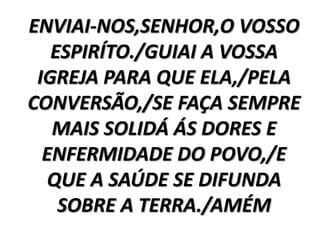 ENVIAI-NOS,SENHOR,O VOSSO
   ESPIRÍTO./GUIAI A VOSSA
 IGREJA PARA QUE ELA,/PELA
CONVERSÃO,/SE FAÇA SEMPRE
   MAIS SOLIDÁ ÁS DORES E
  ENFERMIDADE DO POVO,/E
  QUE A SAÚDE SE DIFUNDA
    SOBRE A TERRA./AMÉM
 
